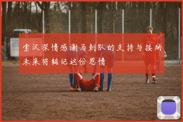 索汉深情感谢马刺队的支持与接纳未来将铭记这份恩情