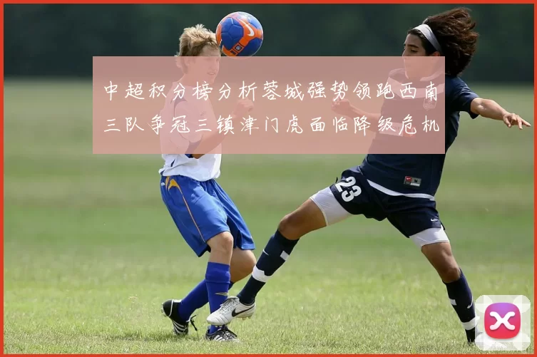 中超积分榜分析蓉城强势领跑西南三队争冠三镇津门虎面临降级危机
