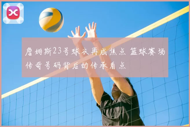 詹姆斯23号球衣再成焦点 篮球赛场传奇号码背后的传承看点