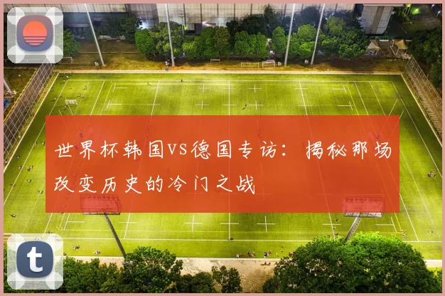 世界杯韩国vs德国专访：揭秘那场改变历史的冷门之战