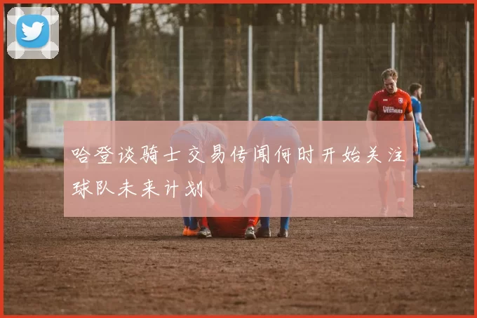 哈登谈骑士交易传闻何时开始关注球队未来计划
