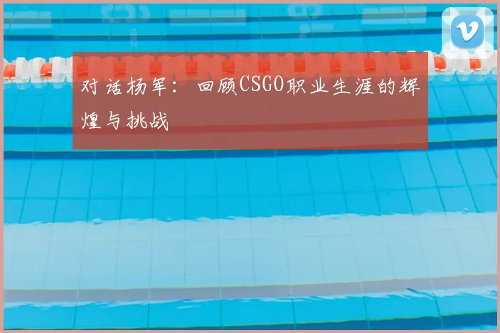 对话杨军：回顾CSGO职业生涯的辉煌与挑战