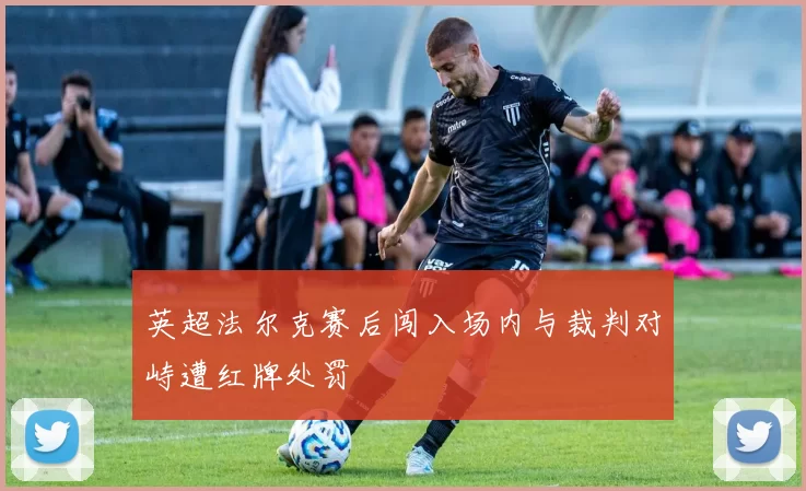 英超法尔克赛后闯入场内与裁判对峙遭红牌处罚