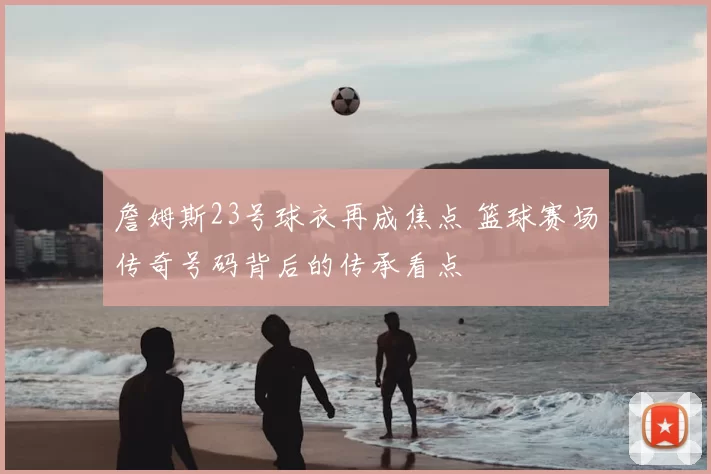 詹姆斯23号球衣再成焦点 篮球赛场传奇号码背后的传承看点