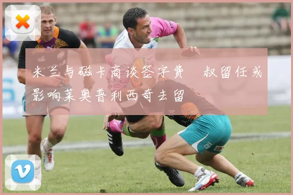 米兰与磁卡商谈签字费囧叔留任或影响莱奥普利西奇去留