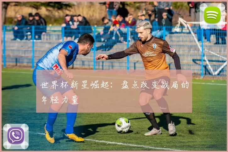 世界杯新星崛起：盘点改变战局的年轻力量