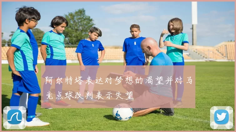 阿尔特塔表达对梦想的渴望并对马竞点球改判表示失望