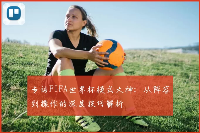 专访FIFA世界杯模式大神：从阵容到操作的深度技巧解析
