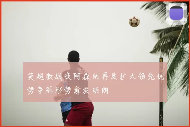 英超激战夜阿森纳再度扩大领先优势争冠形势愈发明朗
