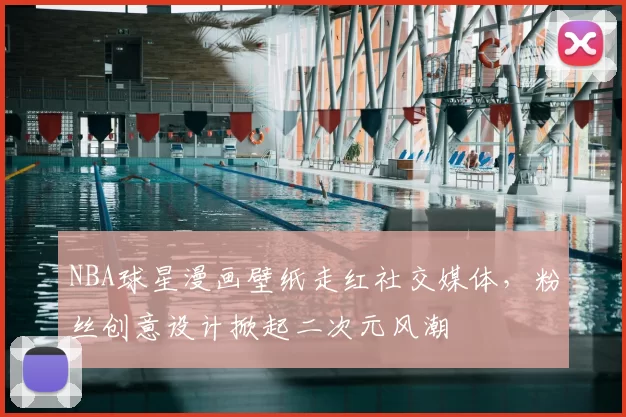 NBA球星漫画壁纸走红社交媒体，粉丝创意设计掀起二次元风潮