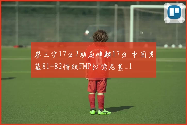廖三宁17分2助庞峥麟17分 中国男篮81-82惜败FMP拉德尼基_1