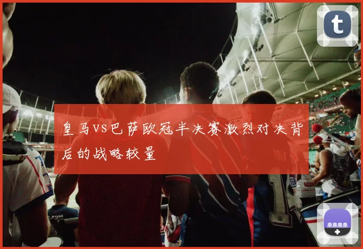 皇马vs巴萨欧冠半决赛激烈对决背后的战略较量