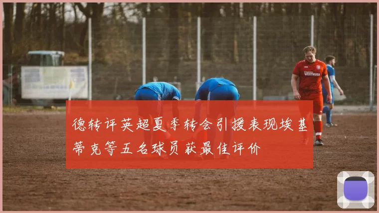德转评英超夏季转会引援表现埃基蒂克等五名球员获最佳评价