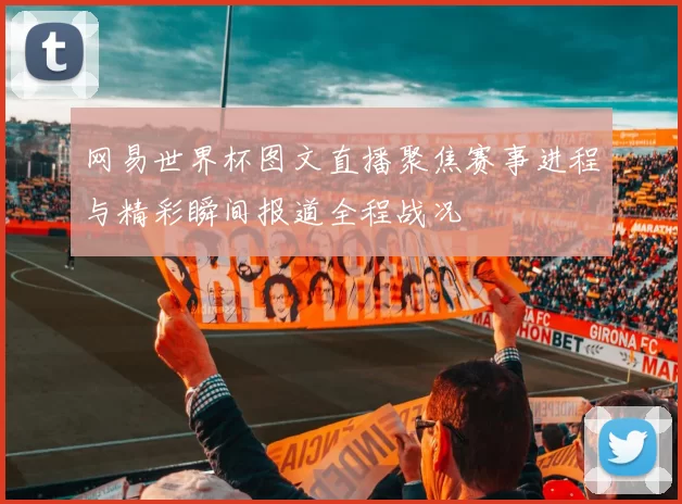 网易世界杯图文直播聚焦赛事进程与精彩瞬间报道全程战况