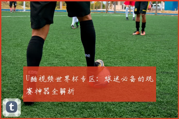 U酷视频世界杯专区:球迷必备的观赛神器全解析