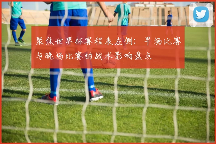 聚焦世界杯赛程表左侧:早场比赛与晚场比赛的战术影响盘点