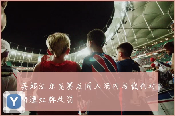 英超法尔克赛后闯入场内与裁判对峙遭红牌处罚