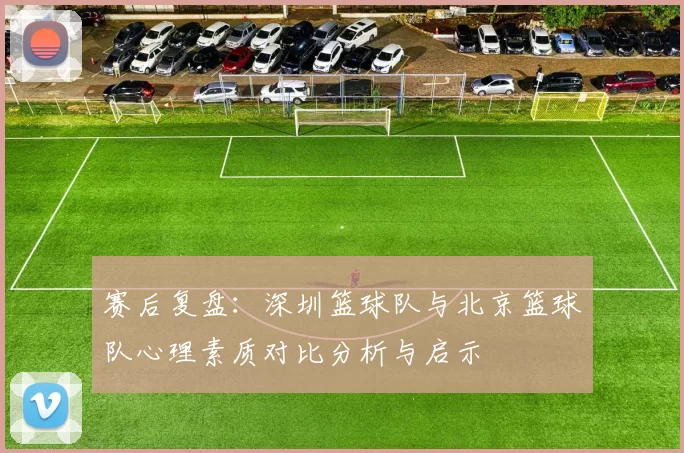 赛后复盘:深圳篮球队与北京篮球队心理素质对比分析与启示