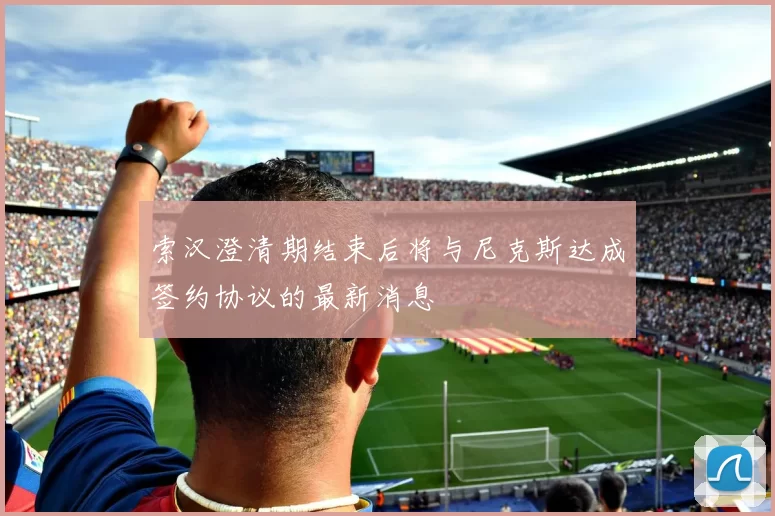 索汉澄清期结束后将与尼克斯达成签约协议的最新消息