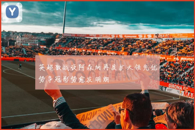 英超激战夜阿森纳再度扩大领先优势争冠形势愈发明朗