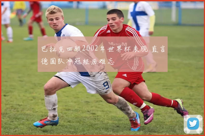 巴拉克回顾2002年世界杯表现 直言德国队冲冠经历难忘
