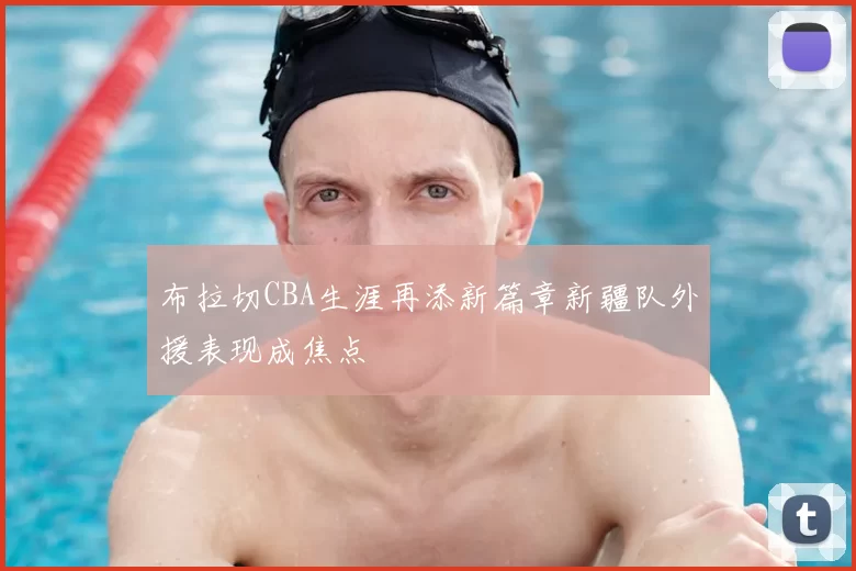 布拉切CBA生涯再添新篇章新疆队外援表现成焦点
