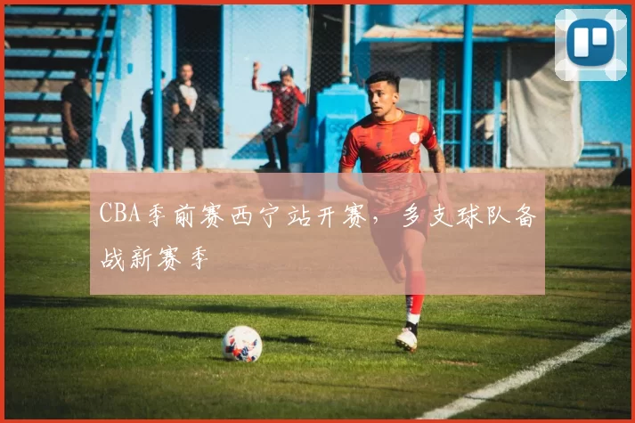 CBA季前赛西宁站开赛，多支球队备战新赛季
