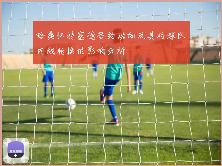 哈桑怀特塞德签约动向及其对球队内线轮换的影响分析