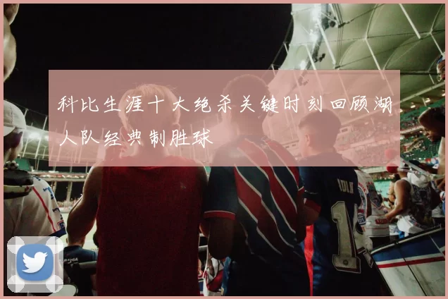 科比生涯十大绝杀关键时刻回顾湖人队经典制胜球