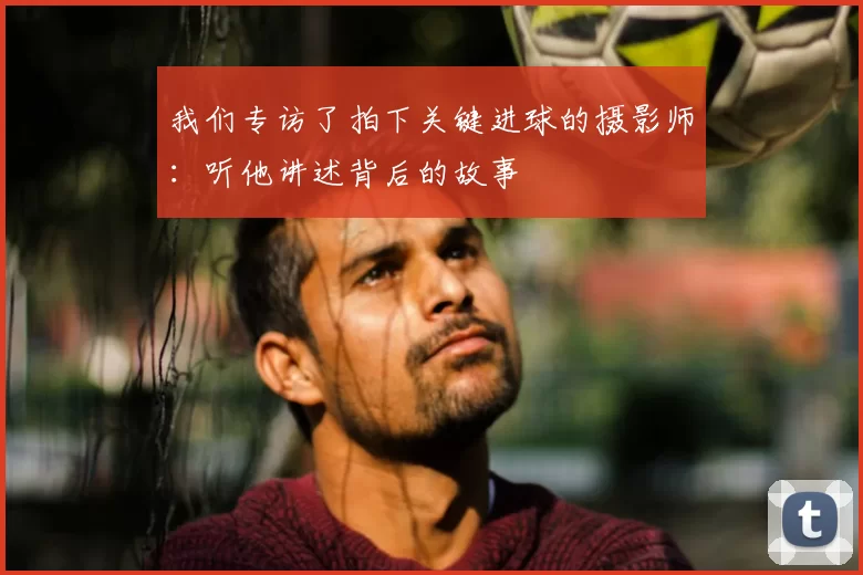 我们专访了拍下关键进球的摄影师:听他讲述背后的故事
