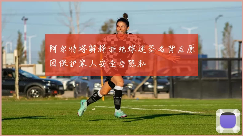 阿尔特塔解释拒绝球迷签名背后原因保护家人安全与隐私