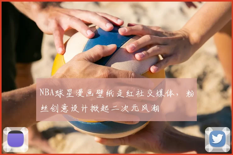 NBA球星漫画壁纸走红社交媒体，粉丝创意设计掀起二次元风潮