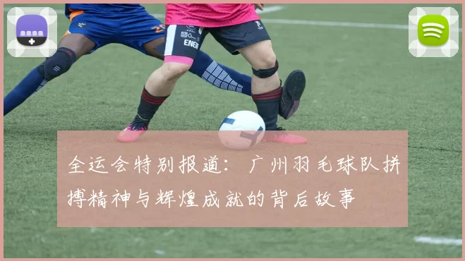 全运会特别报道:广州羽毛球队拼搏精神与辉煌成就的背后故事