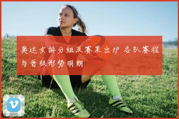 奥运女排分组及赛果出炉 各队赛程与晋级形势明朗