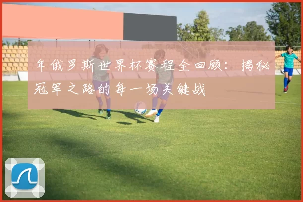 年俄罗斯世界杯赛程全回顾:揭秘冠军之路的每一场关键战