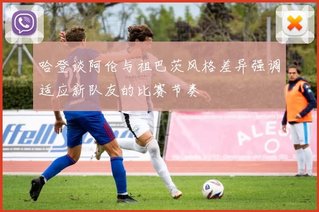 哈登谈阿伦与祖巴茨风格差异强调适应新队友的比赛节奏