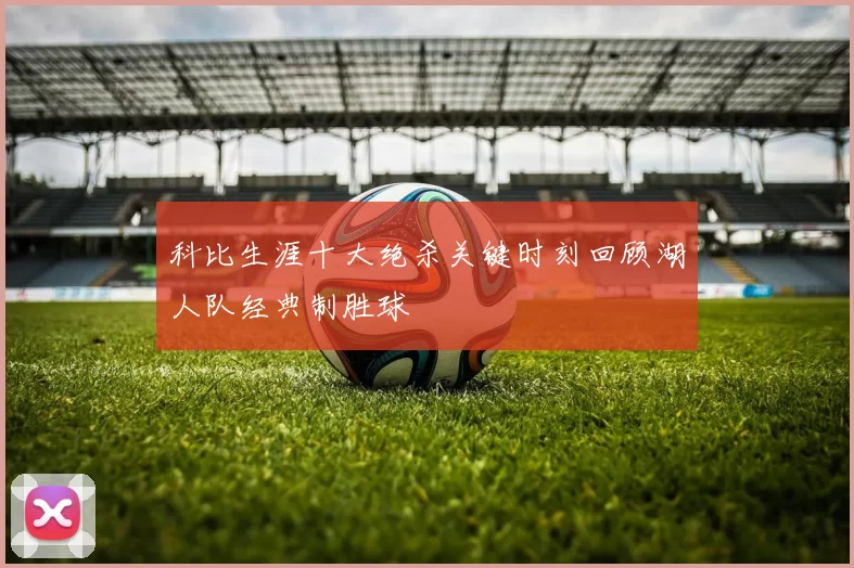 科比生涯十大绝杀关键时刻回顾湖人队经典制胜球