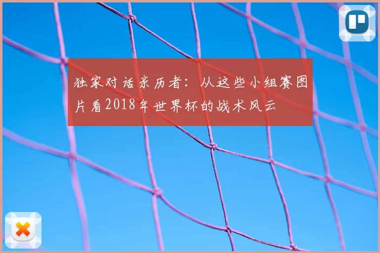 独家对话亲历者:从这些小组赛图片看2018年世界杯的战术风云