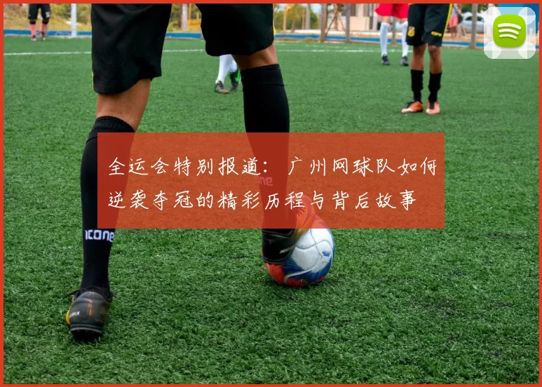 全运会特别报道:广州网球队如何逆袭夺冠的精彩历程与背后故事