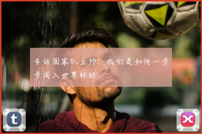 专访国家队主帅：我们是如何一步步闯入世界杯的