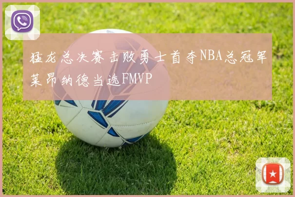 猛龙总决赛击败勇士首夺NBA总冠军莱昂纳德当选FMVP