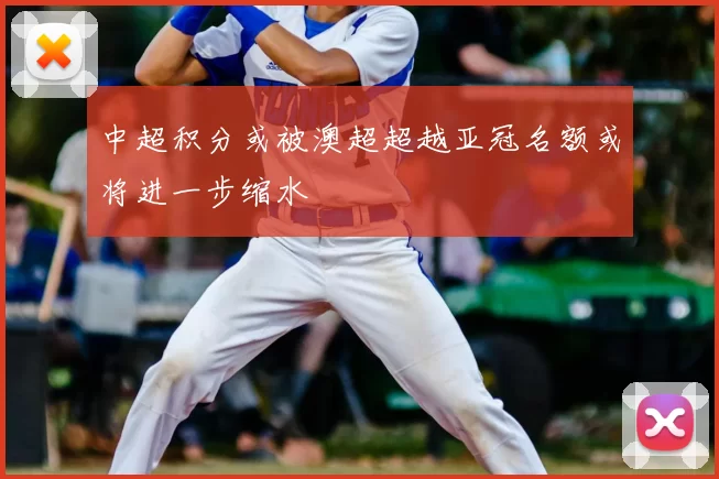 中超积分或被澳超超越亚冠名额或将进一步缩水