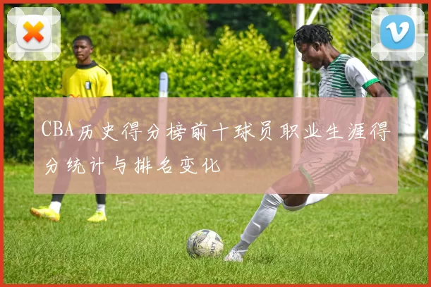 CBA历史得分榜前十球员职业生涯得分统计与排名变化