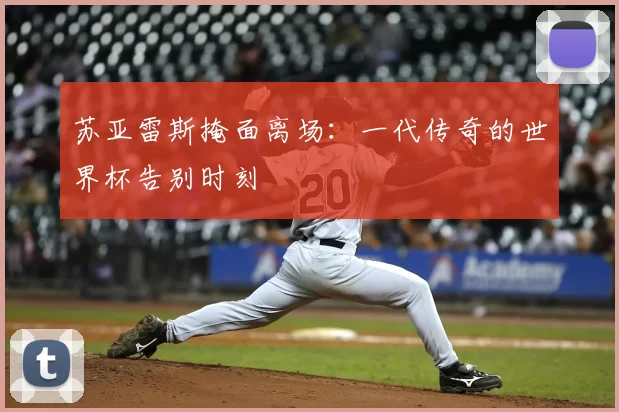 苏亚雷斯掩面离场:一代传奇的世界杯告别时刻