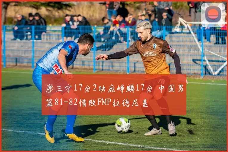 廖三宁17分2助庞峥麟17分 中国男篮81-82惜败FMP拉德尼基