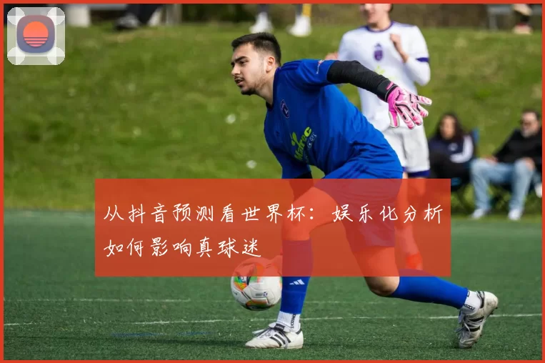 从抖音预测看世界杯：娱乐化分析如何影响真球迷