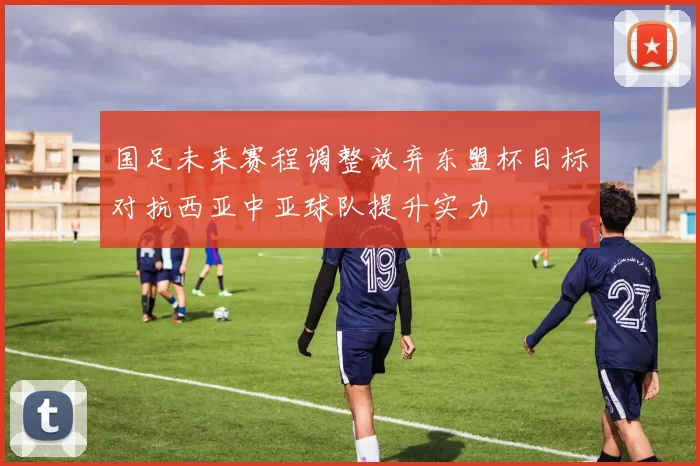 国足未来赛程调整放弃东盟杯目标对抗西亚中亚球队提升实力