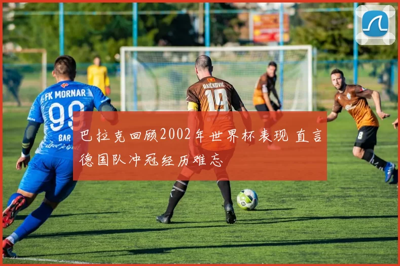 巴拉克回顾2002年世界杯表现 直言德国队冲冠经历难忘