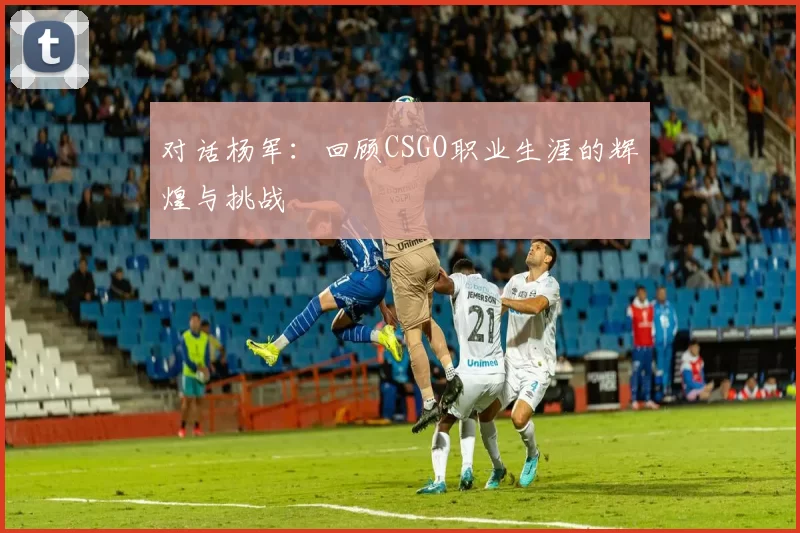 对话杨军：回顾CSGO职业生涯的辉煌与挑战