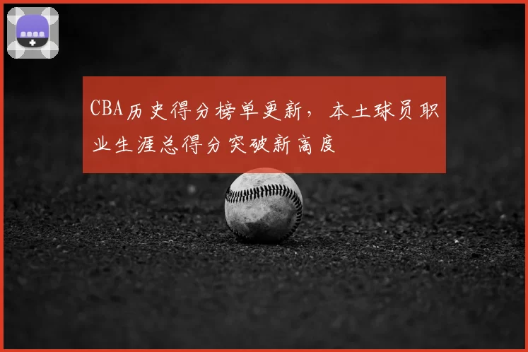 CBA历史得分榜单更新，本土球员职业生涯总得分突破新高度